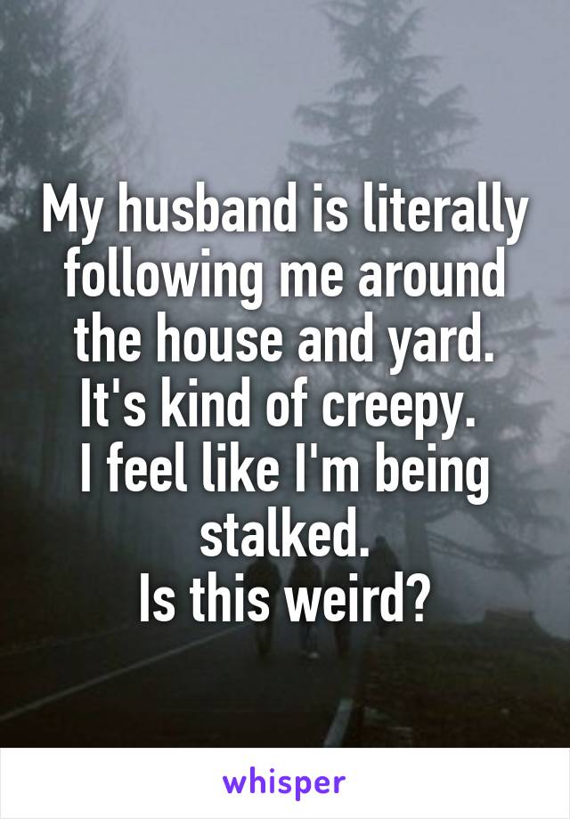 My husband is literally following me around the house and yard.
It's kind of creepy. 
I feel like I'm being stalked.
Is this weird?