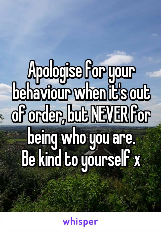 Apologise for your behaviour when it's out of order, but NEVER for being who you are.
Be kind to yourself x