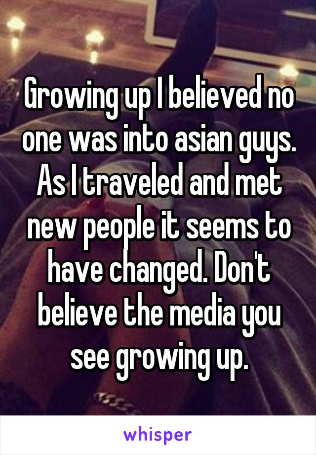 Growing up I believed no one was into asian guys. As I traveled and met new people it seems to have changed. Don't believe the media you see growing up.