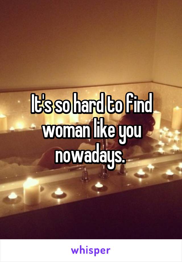 It's so hard to find woman like you nowadays. 