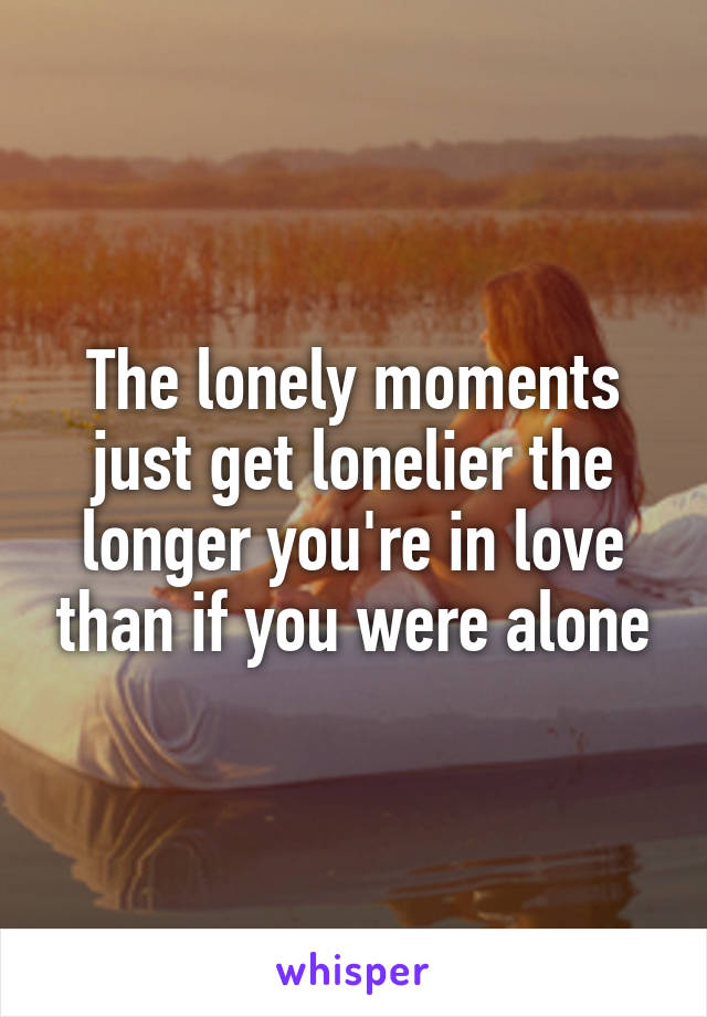 The lonely moments just get lonelier the longer you're in love than if you were alone