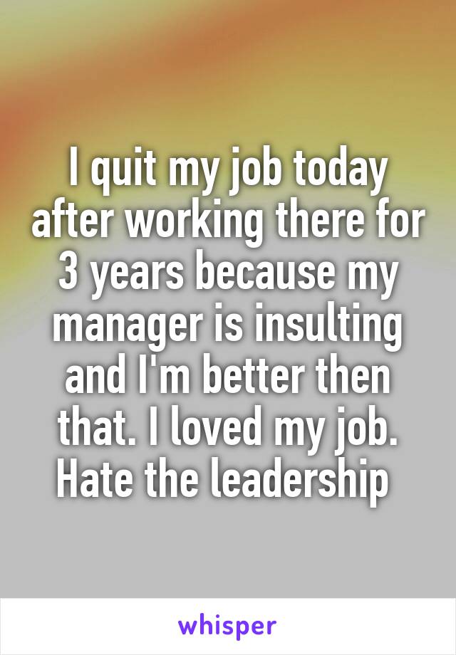 I quit my job today after working there for 3 years because my manager is insulting and I'm better then that. I loved my job. Hate the leadership 