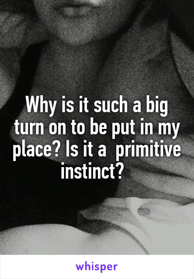 Why is it such a big turn on to be put in my place? Is it a  primitive instinct?  