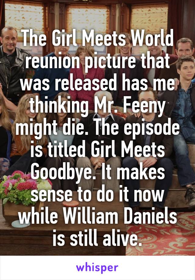 The Girl Meets World reunion picture that was released has me thinking Mr. Feeny might die. The episode is titled Girl Meets Goodbye. It makes sense to do it now while William Daniels is still alive.