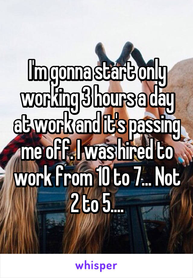 I'm gonna start only working 3 hours a day at work and it's passing me off. I was hired to work from 10 to 7... Not 2 to 5....