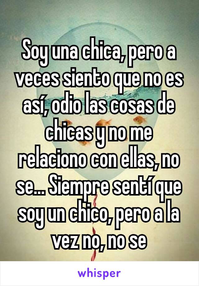 Soy una chica, pero a veces siento que no es así, odio las cosas de chicas y no me relaciono con ellas, no se... Siempre sentí que soy un chico, pero a la vez no, no se