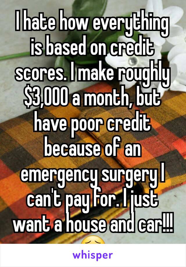 I hate how everything is based on credit scores. I make roughly $3,000 a month, but have poor credit because of an emergency surgery I can't pay for. I just want a house and car!!! 😣