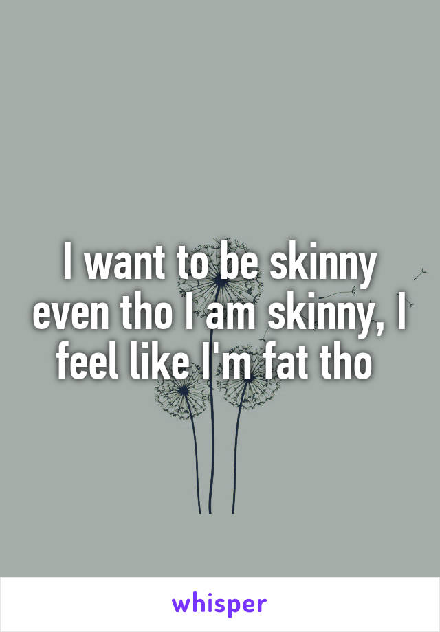 I want to be skinny even tho I am skinny, I feel like I'm fat tho 