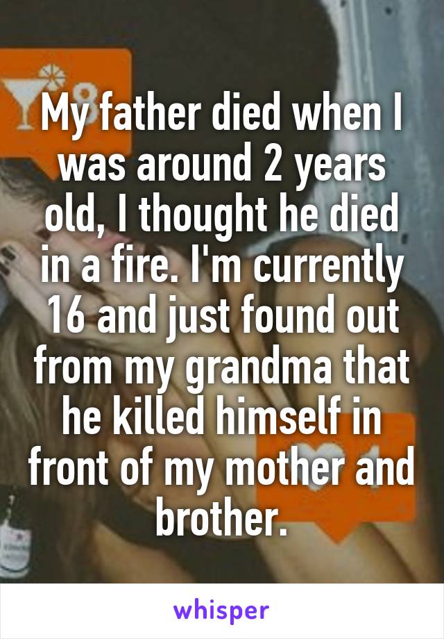 My father died when I was around 2 years old, I thought he died in a fire. I'm currently 16 and just found out from my grandma that he killed himself in front of my mother and brother.