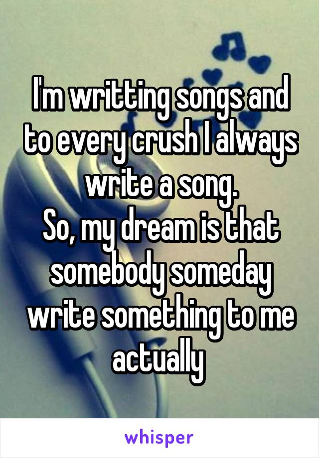 I'm writting songs and to every crush I always write a song.
So, my dream is that somebody someday write something to me actually 