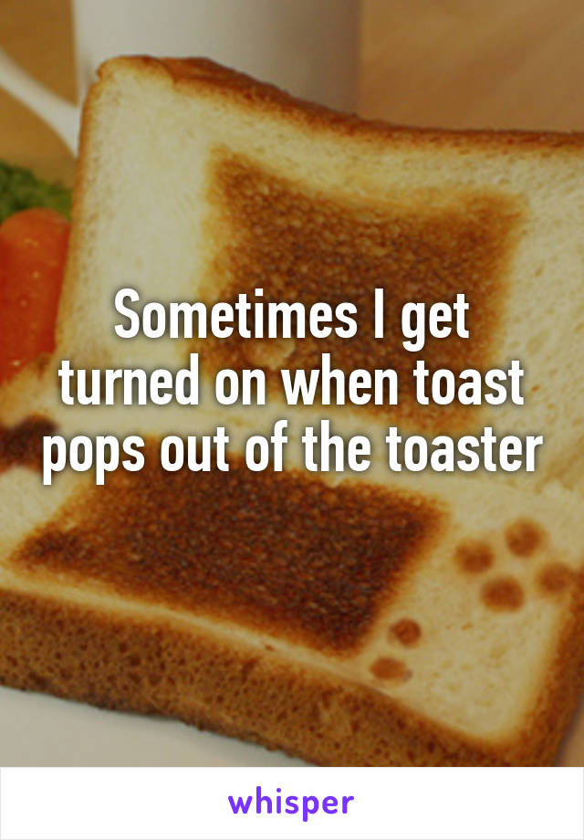 Sometimes I get turned on when toast pops out of the toaster 