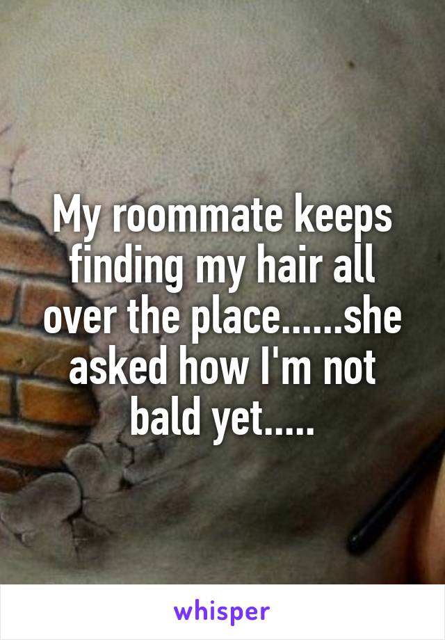 My roommate keeps finding my hair all over the place......she asked how I'm not bald yet.....