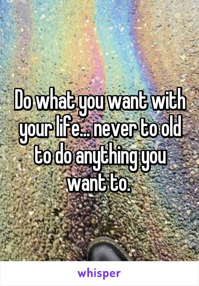 Do what you want with your life... never to old to do anything you want to. 