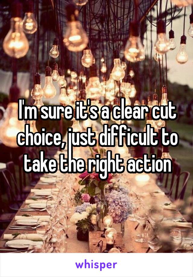 I'm sure it's a clear cut choice, just difficult to take the right action