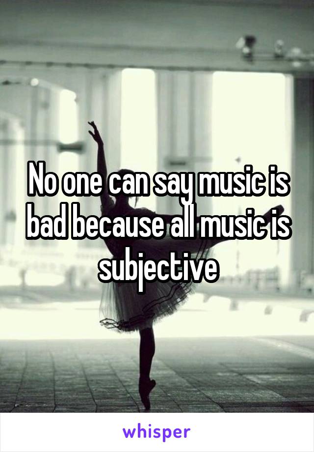 No one can say music is bad because all music is subjective