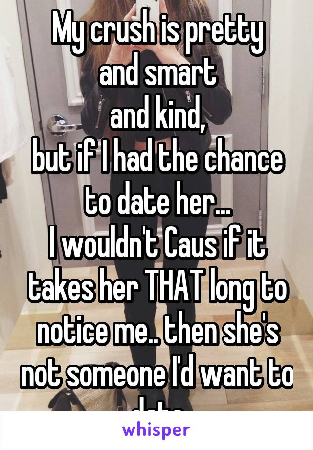 My crush is pretty
and smart
and kind,
but if I had the chance to date her...
I wouldn't Caus if it takes her THAT long to notice me.. then she's not someone I'd want to date