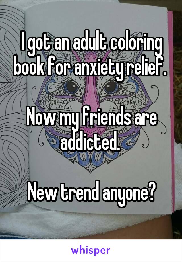 I got an adult coloring book for anxiety relief. 

Now my friends are addicted. 

New trend anyone?
