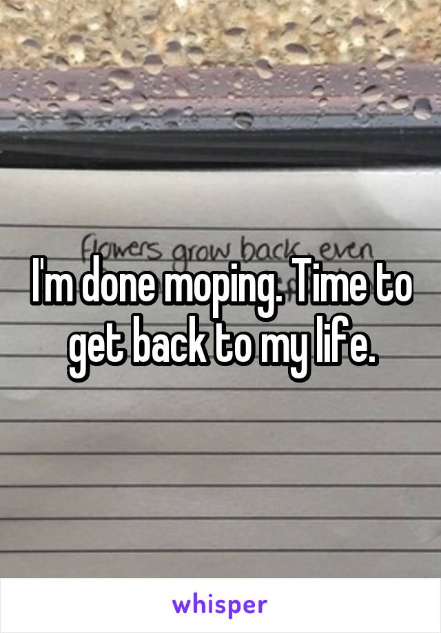 I'm done moping. Time to get back to my life.