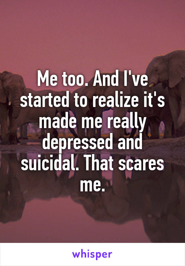 Me too. And I've started to realize it's made me really depressed and suicidal. That scares me.