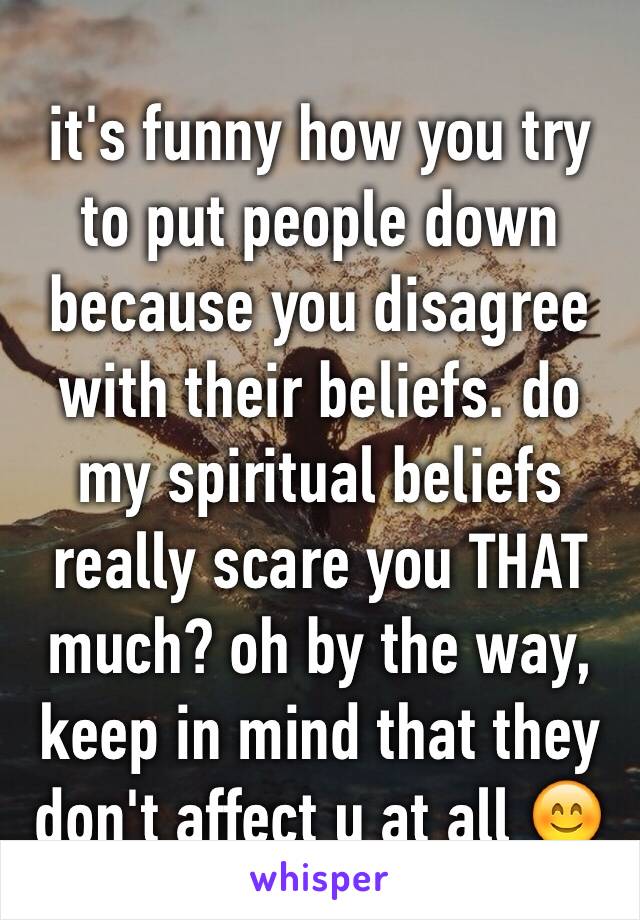 it's funny how you try to put people down because you disagree with their beliefs. do my spiritual beliefs really scare you THAT much? oh by the way, keep in mind that they don't affect u at all 😊
