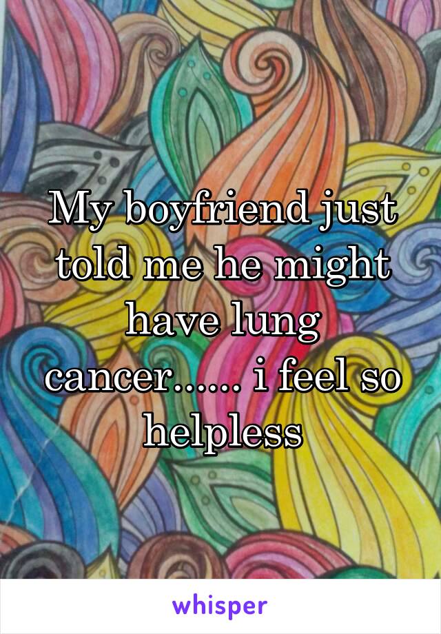 My boyfriend just told me he might have lung cancer...... i feel so helpless