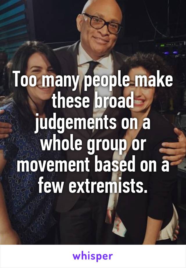 Too many people make these broad judgements on a whole group or movement based on a few extremists.