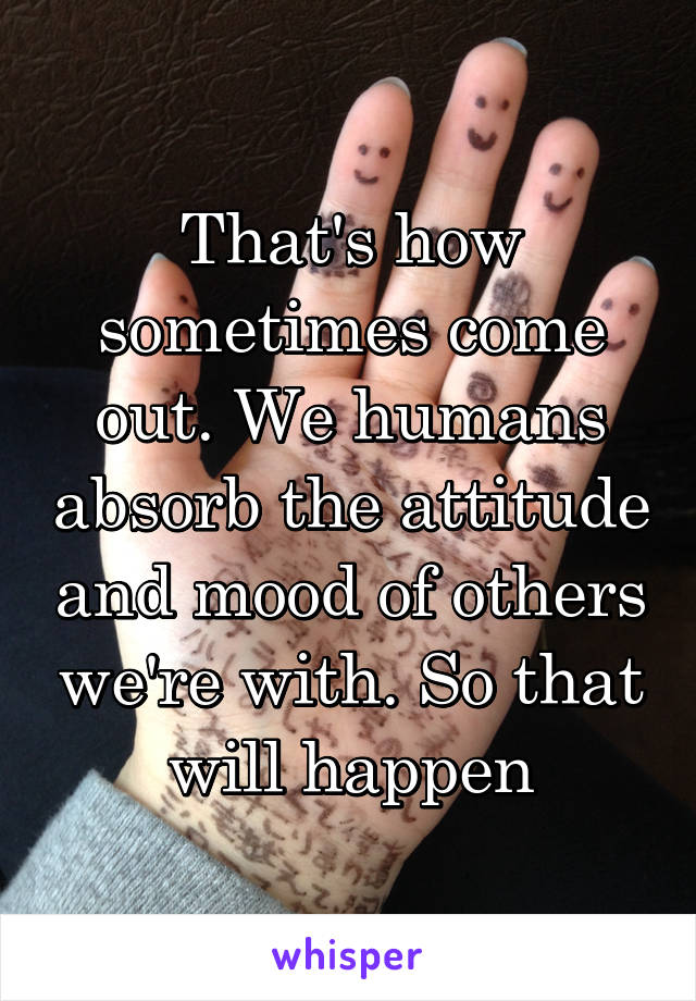 That's how sometimes come out. We humans absorb the attitude and mood of others we're with. So that will happen