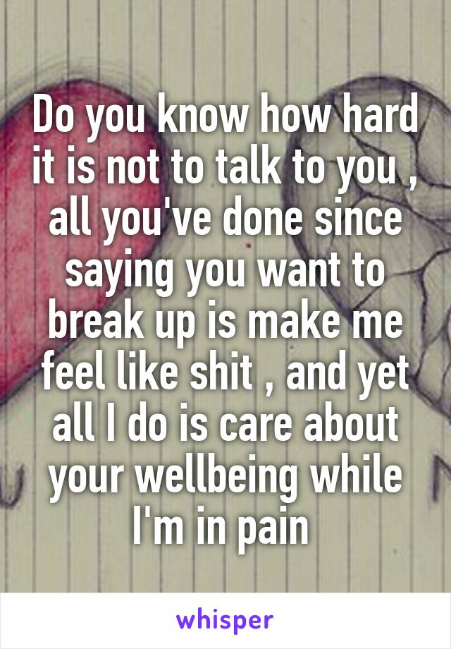 Do you know how hard it is not to talk to you , all you've done since saying you want to break up is make me feel like shit , and yet all I do is care about your wellbeing while I'm in pain 