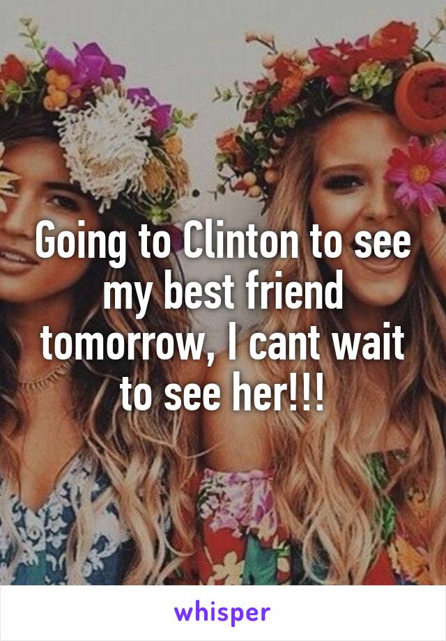 Going to Clinton to see my best friend tomorrow, I cant wait to see her!!!