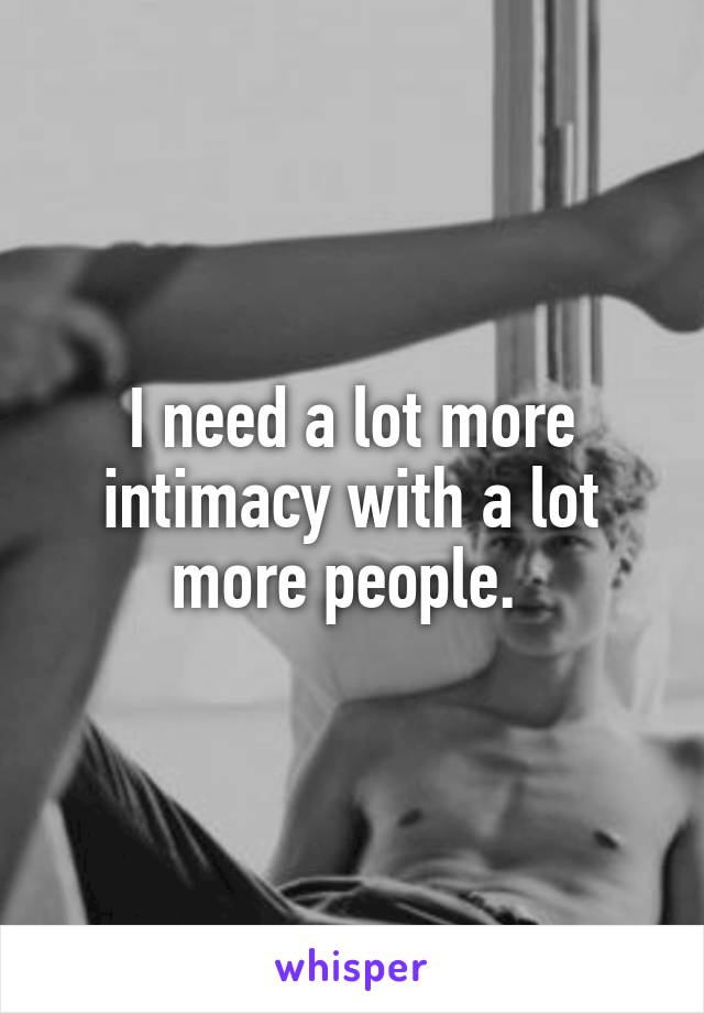 I need a lot more intimacy with a lot more people. 