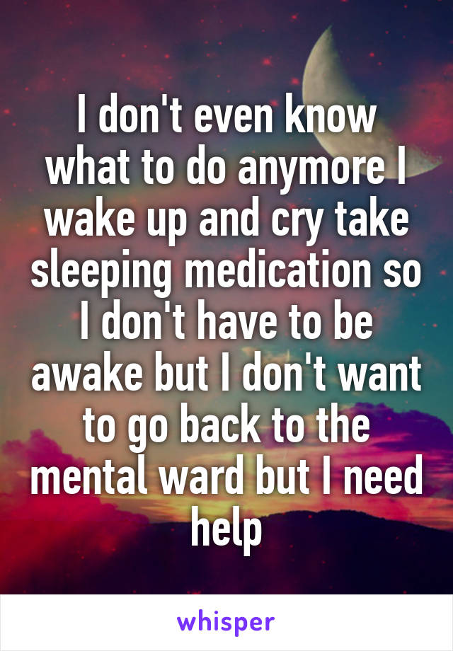 I don't even know what to do anymore I wake up and cry take sleeping medication so I don't have to be awake but I don't want to go back to the mental ward but I need help