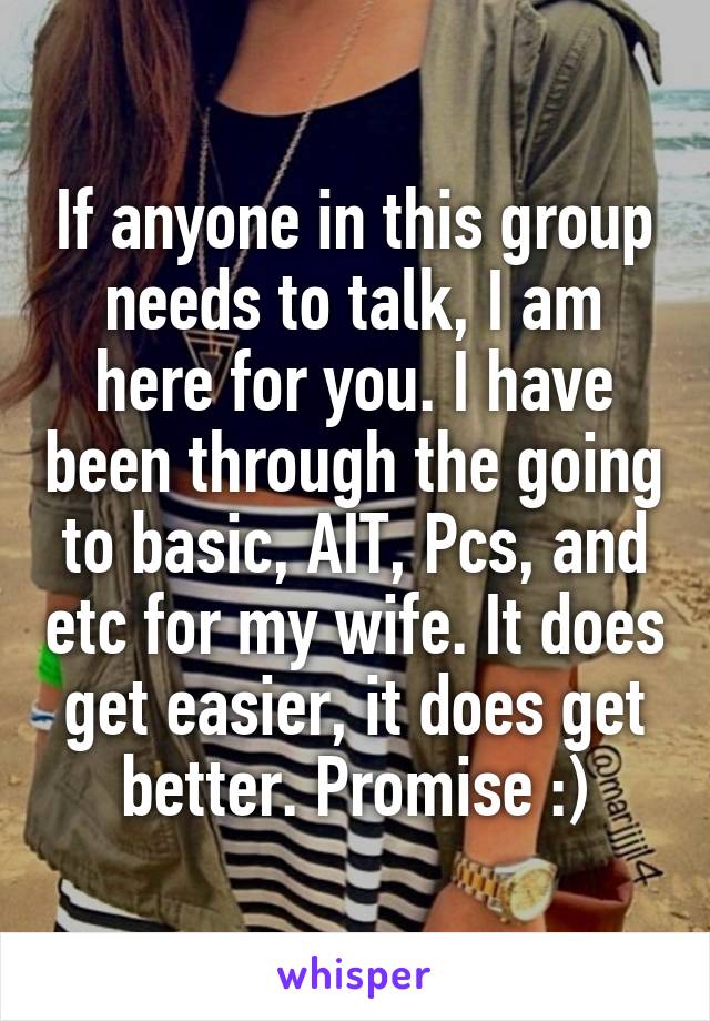 If anyone in this group needs to talk, I am here for you. I have been through the going to basic, AIT, Pcs, and etc for my wife. It does get easier, it does get better. Promise :)