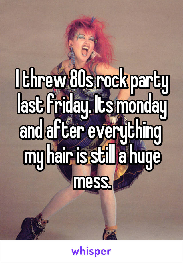 I threw 80s rock party last friday. Its monday and after everything  my hair is still a huge mess.