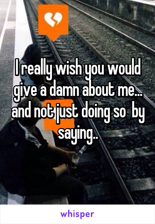 I really wish you would give a damn about me... and not just doing so  by saying..
