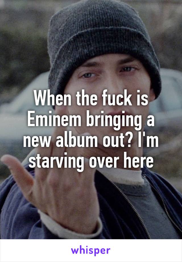 When the fuck is Eminem bringing a new album out? I'm starving over here