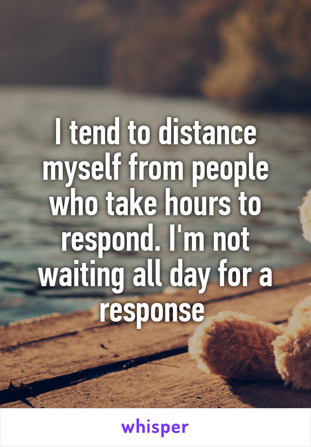 I tend to distance myself from people who take hours to respond. I'm not waiting all day for a response 