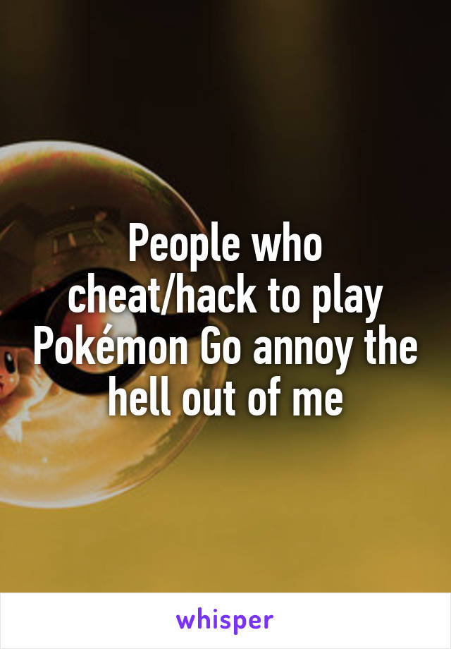 People who cheat/hack to play Pokémon Go annoy the hell out of me