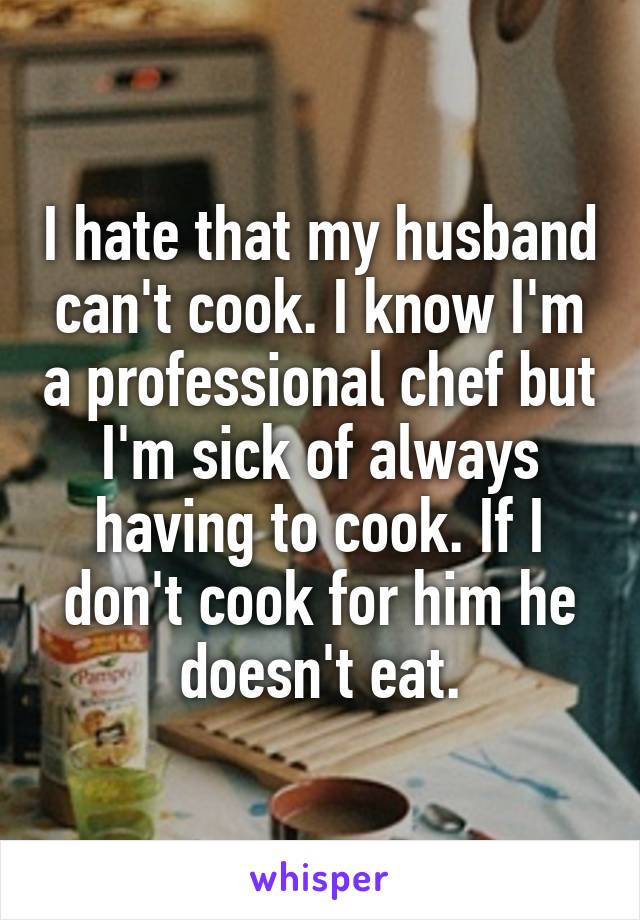 I hate that my husband can't cook. I know I'm a professional chef but I'm sick of always having to cook. If I don't cook for him he doesn't eat.