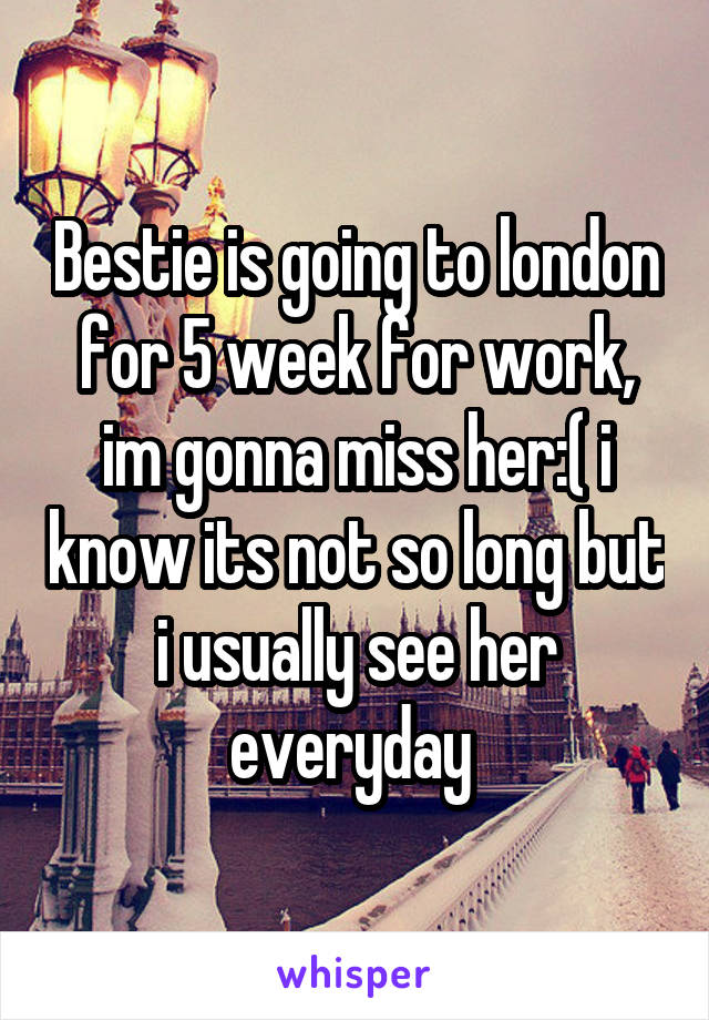 Bestie is going to london for 5 week for work, im gonna miss her:( i know its not so long but i usually see her everyday 