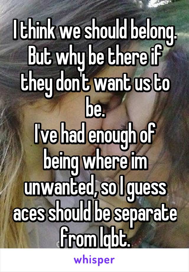 I think we should belong. But why be there if they don't want us to be.
I've had enough of being where im unwanted, so I guess aces should be separate from lgbt.