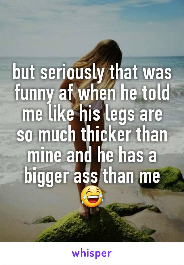 but seriously that was funny af when he told me like his legs are so much thicker than mine and he has a bigger ass than me
😂