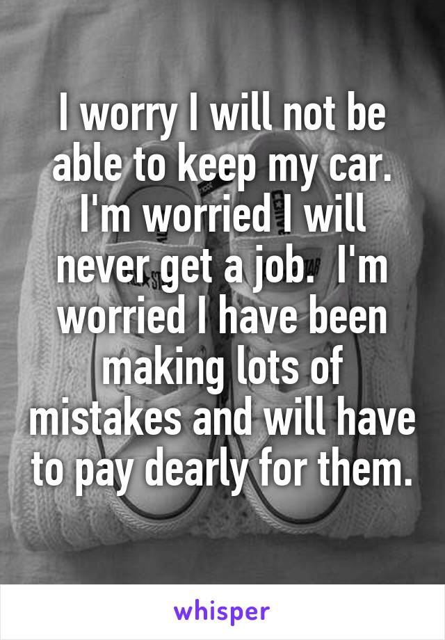 I worry I will not be able to keep my car. I'm worried I will never get a job.  I'm worried I have been making lots of mistakes and will have to pay dearly for them. 