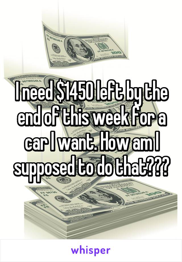 I need $1450 left by the end of this week for a car I want. How am I supposed to do that???