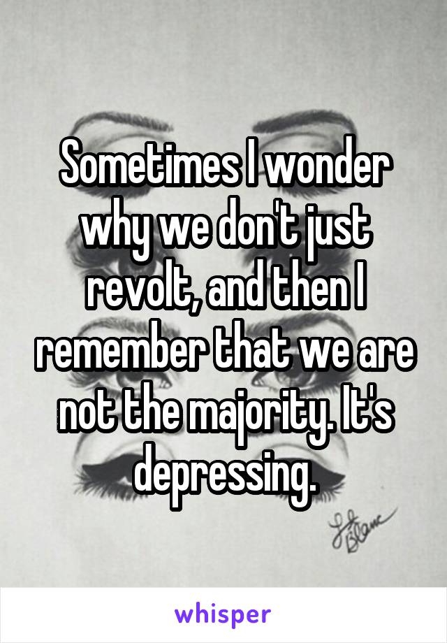 Sometimes I wonder why we don't just revolt, and then I remember that we are not the majority. It's depressing.