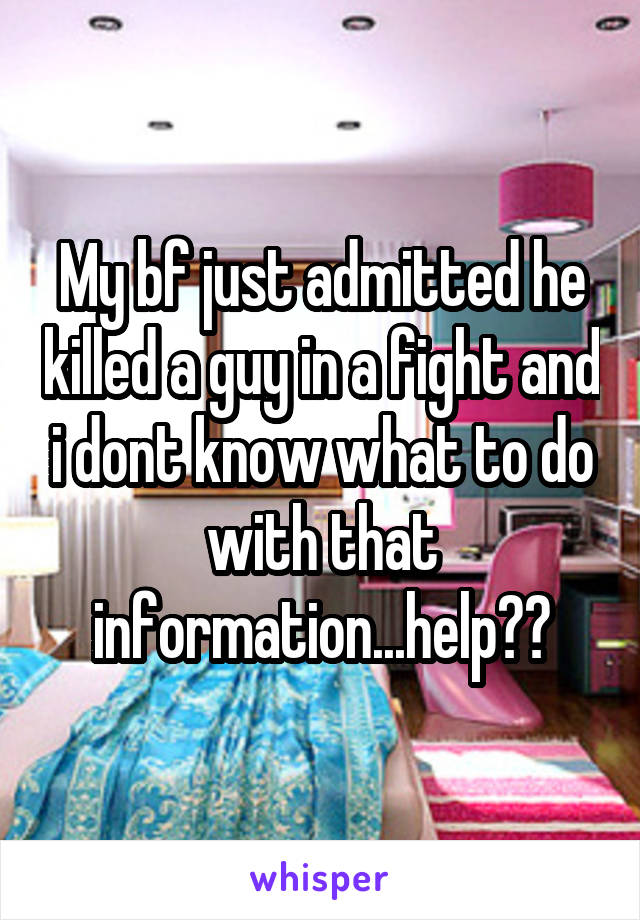 My bf just admitted he killed a guy in a fight and i dont know what to do with that information...help??