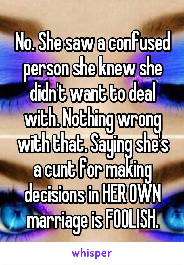 No. She saw a confused person she knew she didn't want to deal with. Nothing wrong with that. Saying she's a cunt for making decisions in HER OWN marriage is FOOLISH.