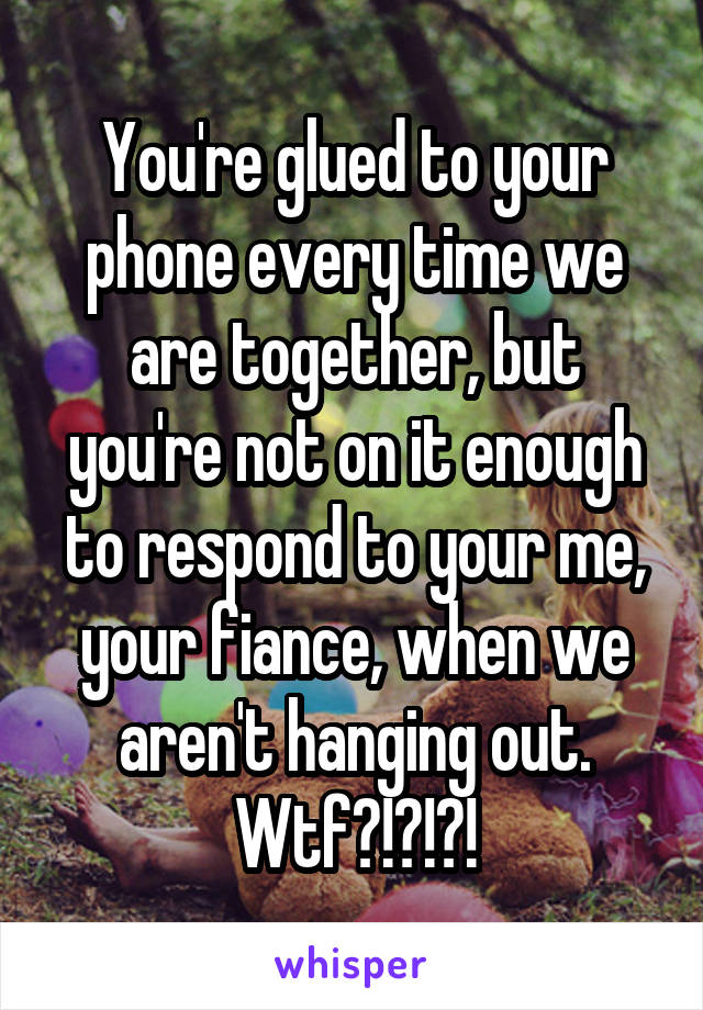 You're glued to your phone every time we are together, but you're not on it enough to respond to your me, your fiance, when we aren't hanging out. Wtf?!?!?!