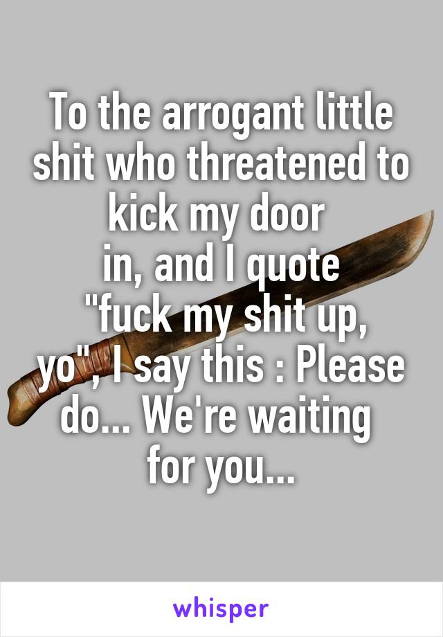 To the arrogant little shit who threatened to kick my door 
in, and I quote
 "fuck my shit up, yo", I say this : Please do... We're waiting 
for you...
