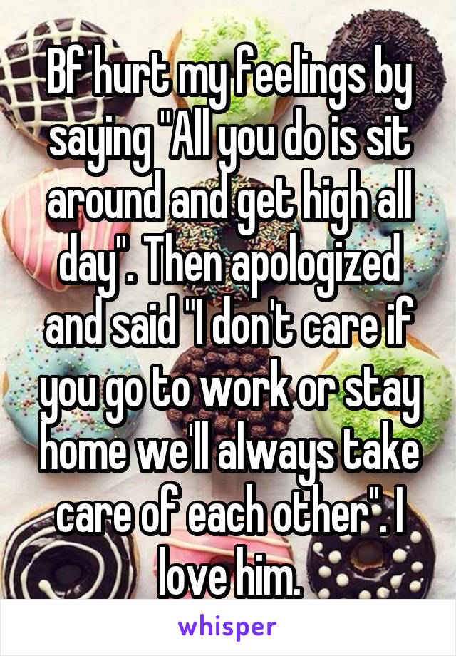 Bf hurt my feelings by saying "All you do is sit around and get high all day". Then apologized and said "I don't care if you go to work or stay home we'll always take care of each other". I love him.