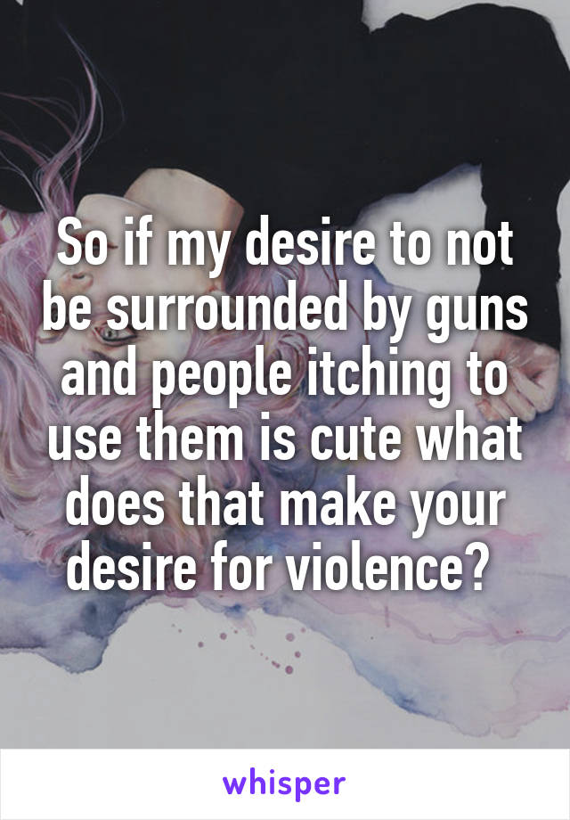 So if my desire to not be surrounded by guns and people itching to use them is cute what does that make your desire for violence? 